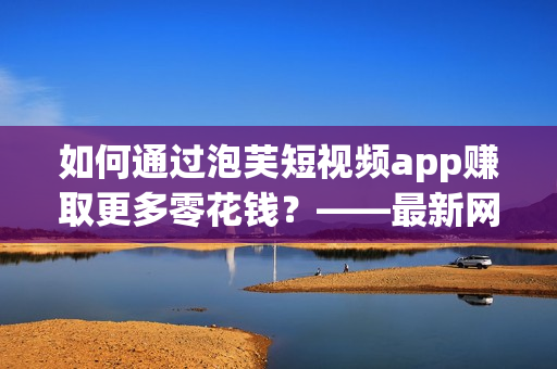 如何通过泡芙短视频app赚取更多零花钱？——最新网络软件赚钱攻略