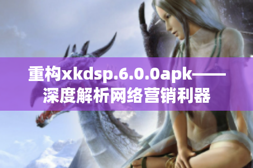 重构xkdsp.6.0.0apk——深度解析网络营销利器