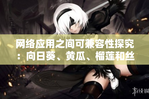 网络应用之间可兼容性探究：向日葵、黄瓜、榴莲和丝瓜一道使用是否可行？