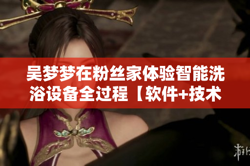 吴梦梦在粉丝家体验智能洗浴设备全过程【软件+技术】