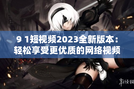 9 1短视频2023全新版本：轻松享受更优质的网络视频体验