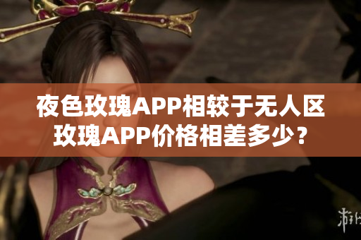 夜色玫瑰APP相较于无人区玫瑰APP价格相差多少？