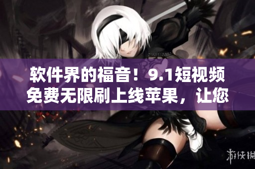 软件界的福音！9.1短视频免费无限刷上线苹果，让您享受顶尖的视频体验