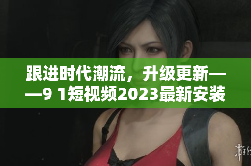 跟进时代潮流，升级更新——9 1短视频2023最新安装版完美体验！