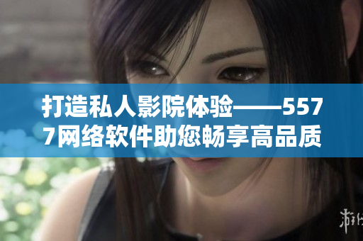 打造私人影院体验——5577网络软件助您畅享高品质影音。