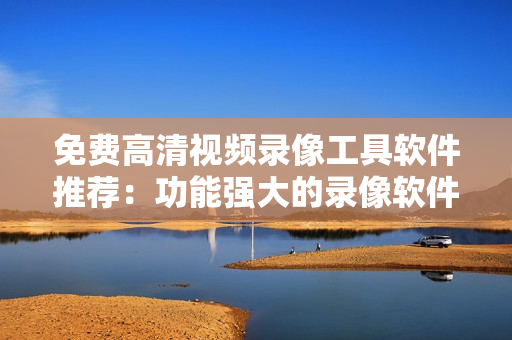 免费高清视频录像工具软件推荐：功能强大的录像软件收集