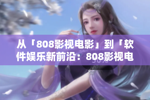 从「808影视电影」到「软件娱乐新前沿：808影视电影软件」