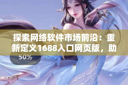 探索网络软件市场前沿：重新定义1688入口网页版，助您深入洞察软件行业