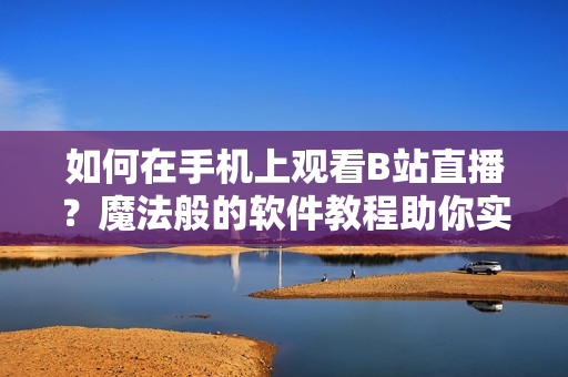 如何在手机上观看B站直播？魔法般的软件教程助你实现心愿