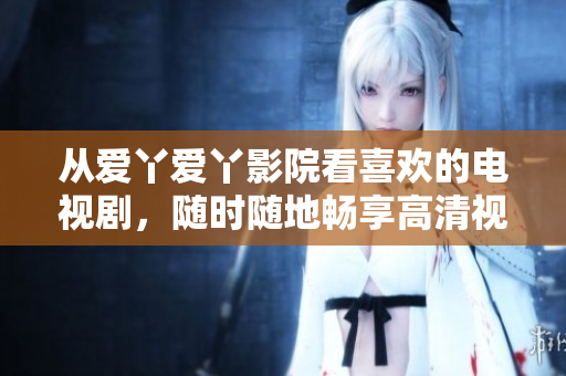 从爱丫爱丫影院看喜欢的电视剧，随时随地畅享高清视听