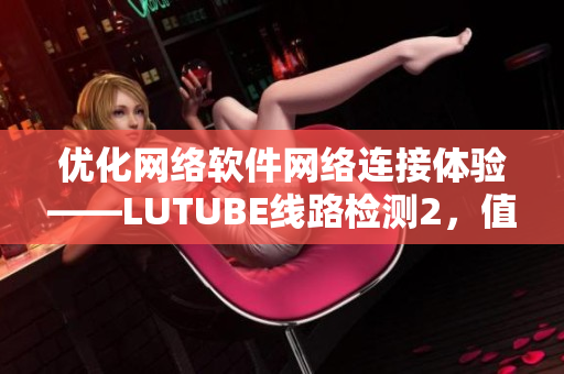 优化网络软件网络连接体验——LUTUBE线路检测2，值得尝试！