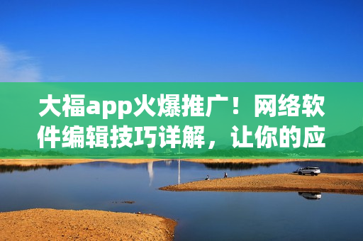 大福app火爆推广！网络软件编辑技巧详解，让你的应用风靡全网！