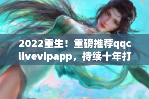 2022重生！重磅推荐qqclivevipapp，持续十年打磨的网络软件首选！