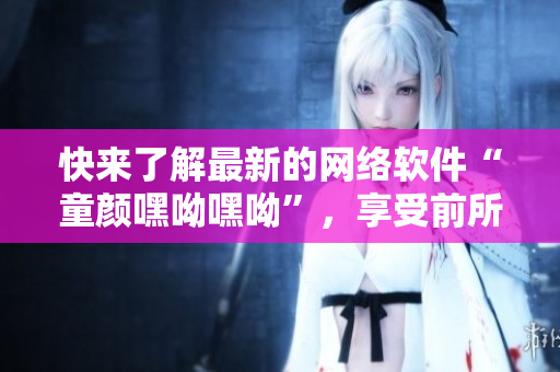 快来了解最新的网络软件“童颜嘿呦嘿呦”，享受前所未有的软件使用体验！