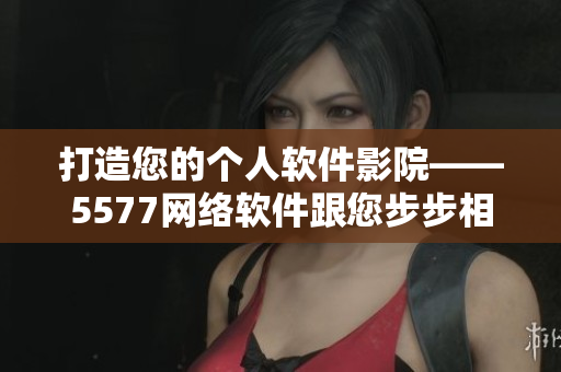 打造您的个人软件影院——5577网络软件跟您步步相伴