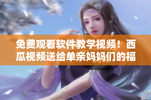 免费观看软件教学视频！西瓜视频送给单亲妈妈们的福利