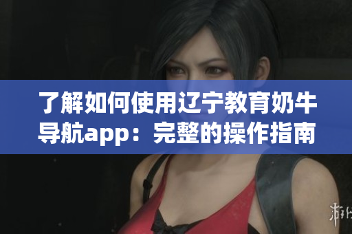 了解如何使用辽宁教育奶牛导航app：完整的操作指南