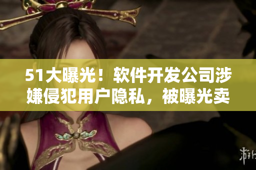51大曝光！软件开发公司涉嫌侵犯用户隐私，被曝光卖用户信息！