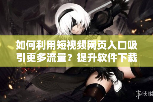 如何利用短视频网页入口吸引更多流量？提升软件下载量的秘诀分享