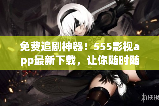 免费追剧神器！555影视app最新下载，让你随时随地畅享精彩影视内容