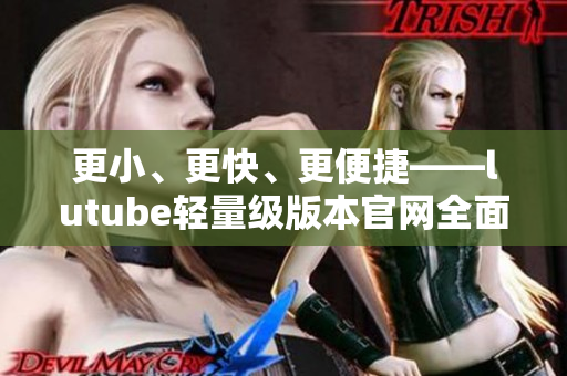 更小、更快、更便捷——lutube轻量级版本官网全面解析