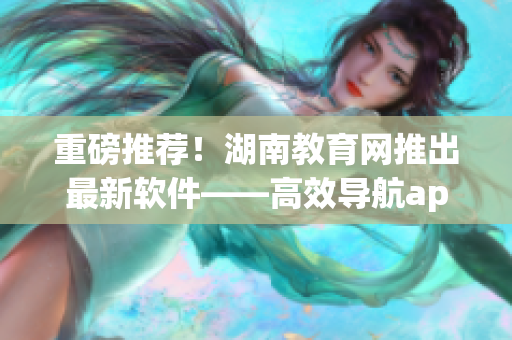重磅推荐！湖南教育网推出最新软件——高效导航app！现已上线下载！