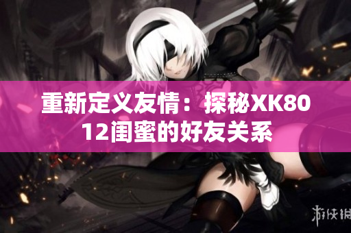 重新定义友情：探秘XK8012闺蜜的好友关系