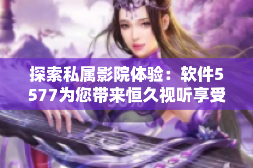 探索私属影院体验：软件5577为您带来恒久视听享受