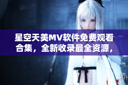 星空天美MV软件免费观看合集，全新收录最全资源，轻松畅享视听盛宴