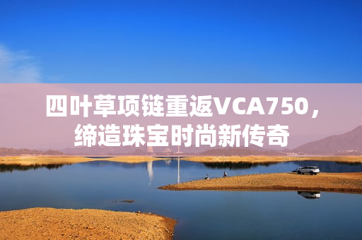 四叶草项链重返VCA750，缔造珠宝时尚新传奇