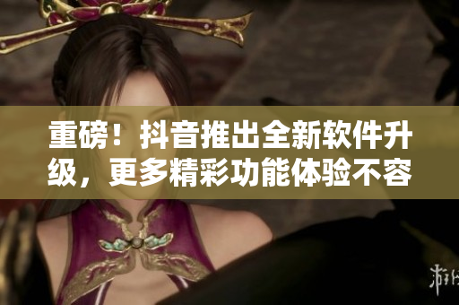 重磅！抖音推出全新软件升级，更多精彩功能体验不容错过！