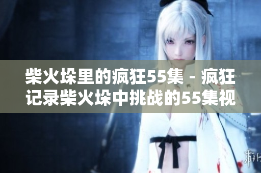 柴火垛里的疯狂55集 - 疯狂记录柴火垛中挑战的55集视频