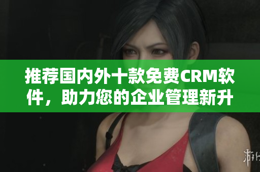 推荐国内外十款免费CRM软件，助力您的企业管理新升级