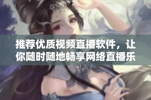 推荐优质视频直播软件，让你随时随地畅享网络直播乐趣