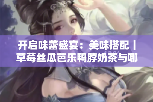 开启味蕾盛宴：美味搭配丨草莓丝瓜芭乐鸭脖奶茶与哪些食物最佳？