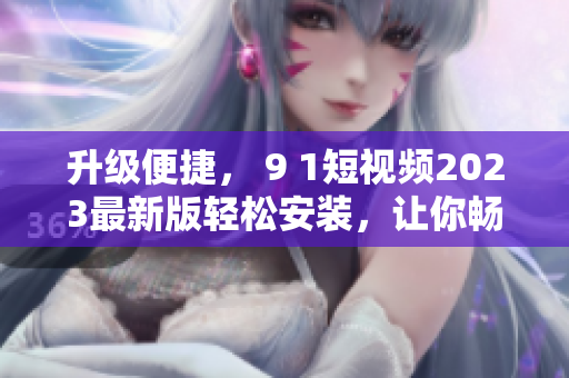 升级便捷， 9 1短视频2023最新版轻松安装，让你畅享顶尖网络软件