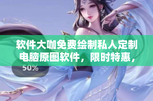 软件大咖免费绘制私人定制电脑原图软件，限时特惠，软件女王大放送!
