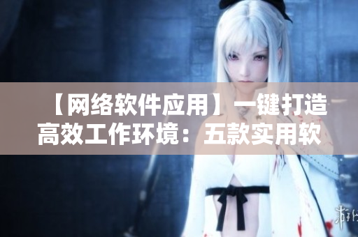 【网络软件应用】一键打造高效工作环境：五款实用软件推荐