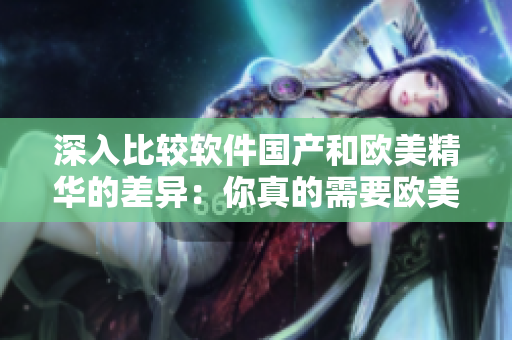 深入比较软件国产和欧美精华的差异：你真的需要欧美的吗？