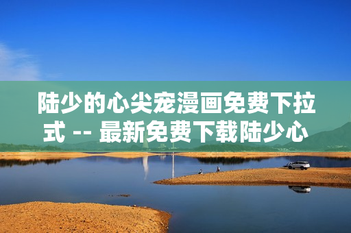 陆少的心尖宠漫画免费下拉式 -- 最新免费下载陆少心尖宠软件漫画