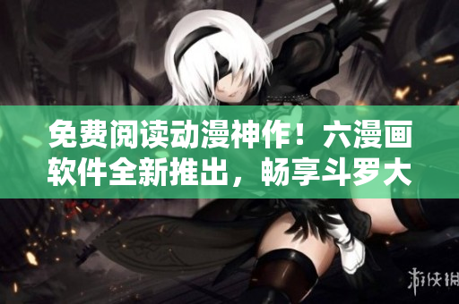 免费阅读动漫神作！六漫画软件全新推出，畅享斗罗大陆等热门漫画