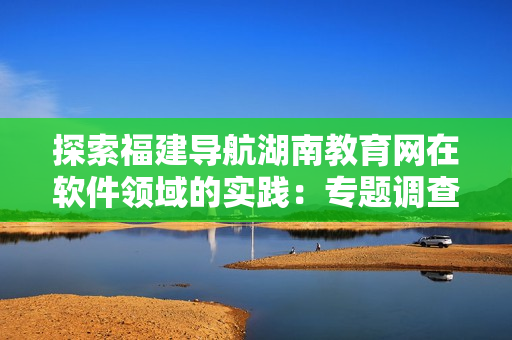 探索福建导航湖南教育网在软件领域的实践：专题调查与分析