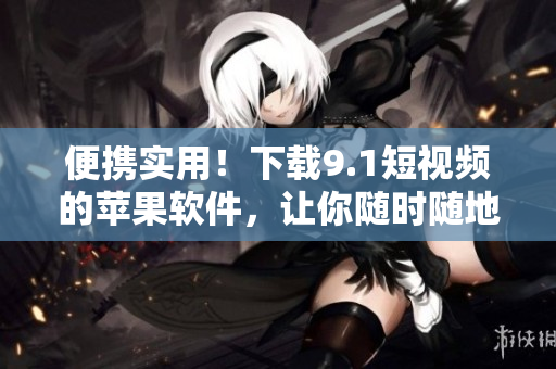 便携实用！下载9.1短视频的苹果软件，让你随时随地畅享精彩