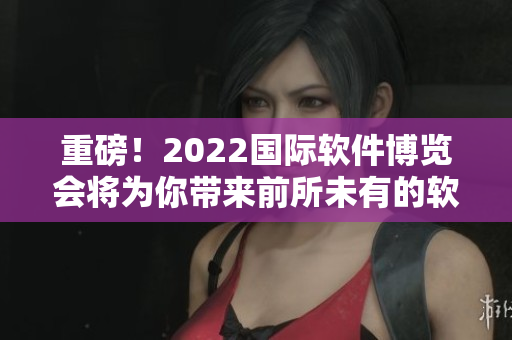 重磅！2022国际软件博览会将为你带来前所未有的软件之美！