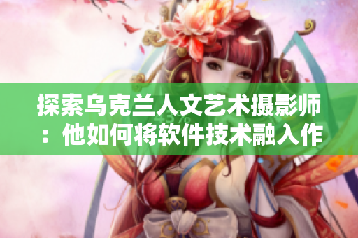 探索乌克兰人文艺术摄影师：他如何将软件技术融入作品中？