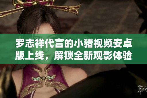 罗志祥代言的小猪视频安卓版上线，解锁全新观影体验
