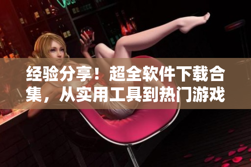 经验分享！超全软件下载合集，从实用工具到热门游戏一应俱全！