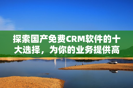 探索国产免费CRM软件的十大选择，为你的业务提供高效管理