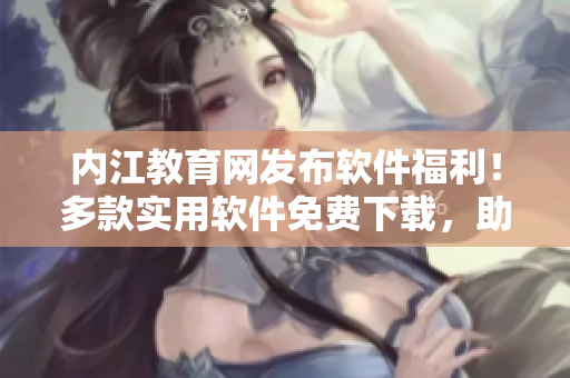内江教育网发布软件福利！多款实用软件免费下载，助力提升学习效率