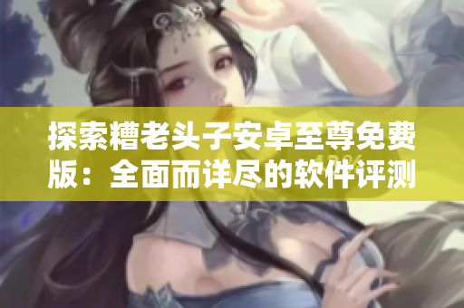 探索糟老头子安卓至尊免费版：全面而详尽的软件评测与使用指南